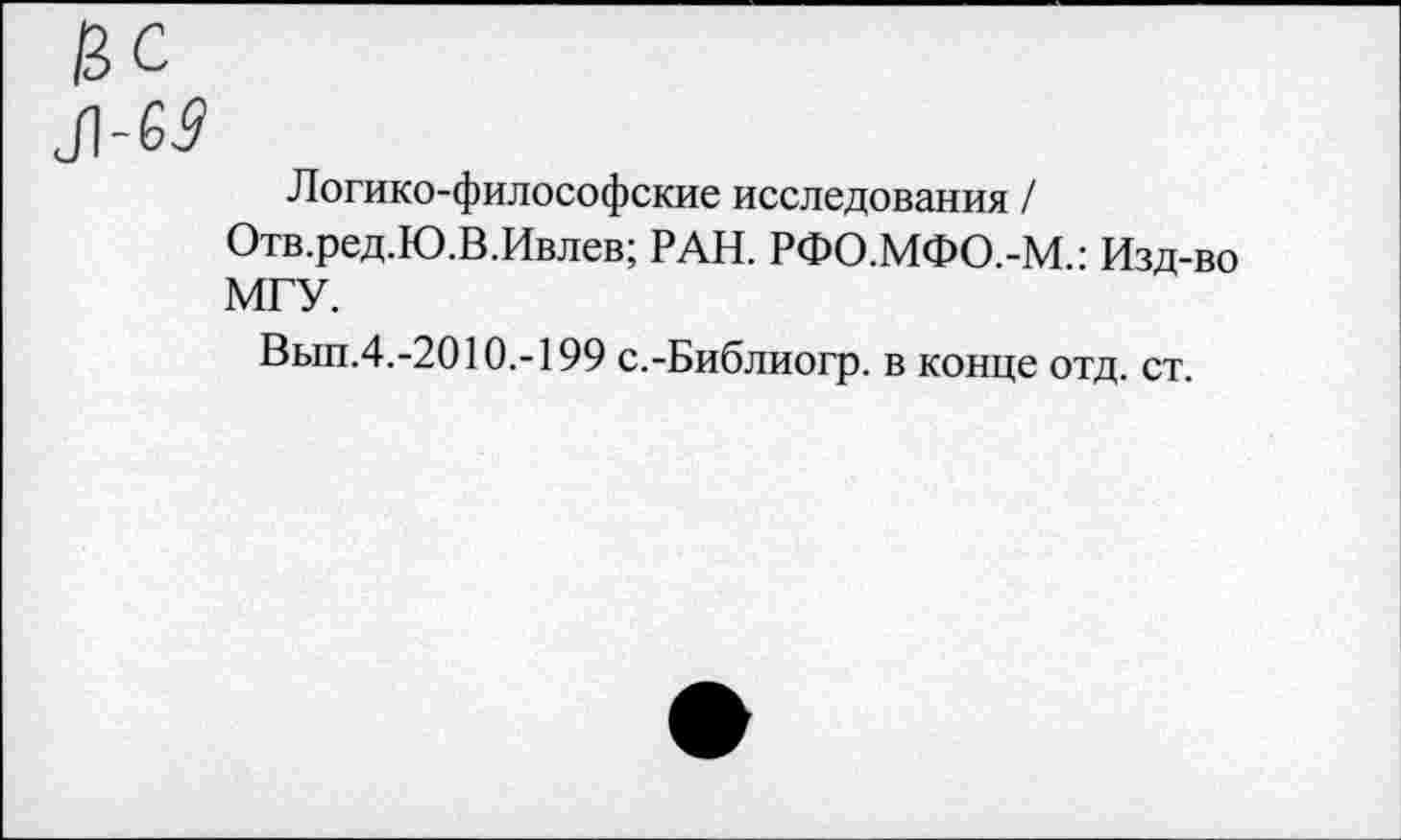 ﻿Логико-философские исследования /
Отв.ред.Ю.В.Ивлев; РАН. РФО.МФО.-М • Изд-во МГУ.
Вып.4.-2010.-199 с.-Библиогр. в конце отд. ст.